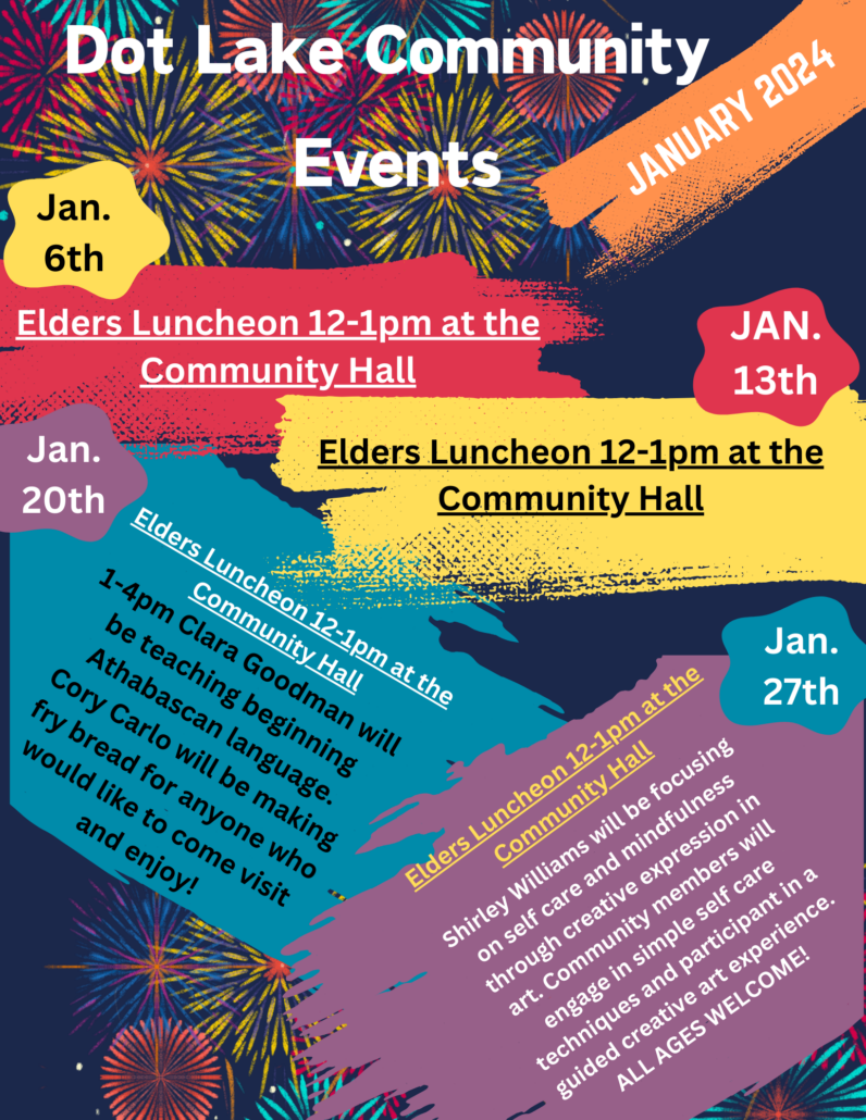 Jan. 6, 13, 20, 37: Elders Luncheon nonn-1p.m., Community Hall. Plus: Jan. 20, 1-4 p.m. Clara Goodman will teach beginning Athabascan language and Cory Carlo will make fry bread; all are invited. Jan. 27: Shirley Williams shares techniques for self-care and practicing mindfulness through creative expression.